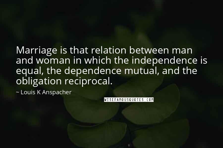 Louis K Anspacher Quotes: Marriage is that relation between man and woman in which the independence is equal, the dependence mutual, and the obligation reciprocal.