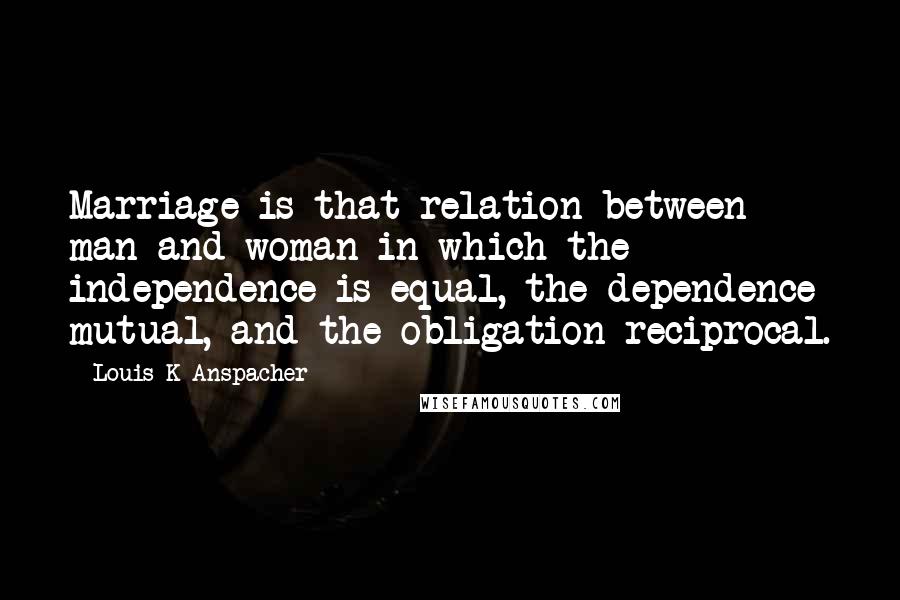 Louis K Anspacher Quotes: Marriage is that relation between man and woman in which the independence is equal, the dependence mutual, and the obligation reciprocal.