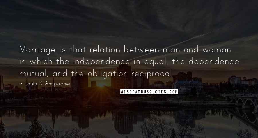 Louis K Anspacher Quotes: Marriage is that relation between man and woman in which the independence is equal, the dependence mutual, and the obligation reciprocal.