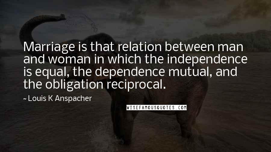 Louis K Anspacher Quotes: Marriage is that relation between man and woman in which the independence is equal, the dependence mutual, and the obligation reciprocal.