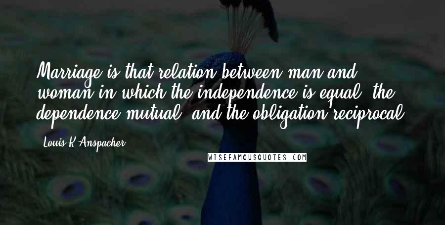 Louis K Anspacher Quotes: Marriage is that relation between man and woman in which the independence is equal, the dependence mutual, and the obligation reciprocal.