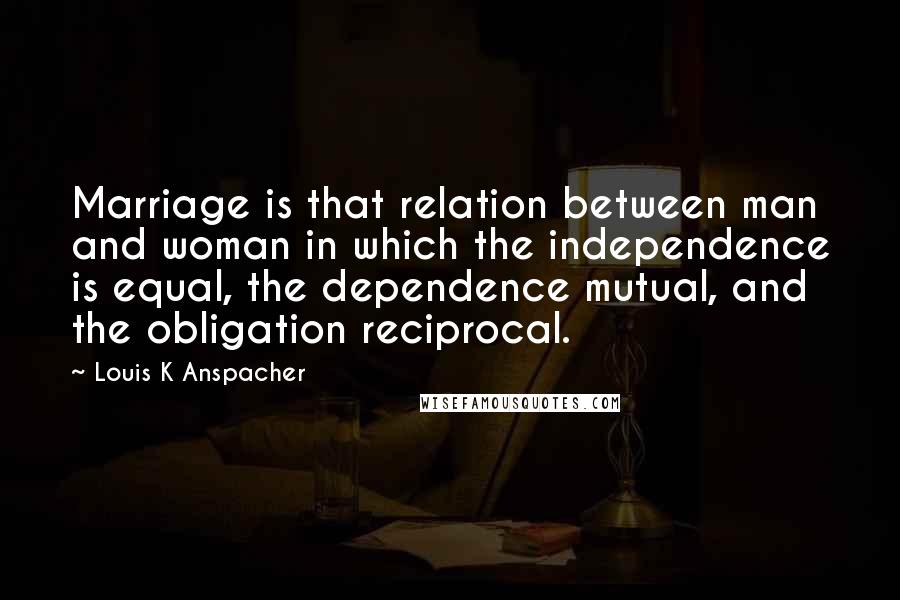 Louis K Anspacher Quotes: Marriage is that relation between man and woman in which the independence is equal, the dependence mutual, and the obligation reciprocal.