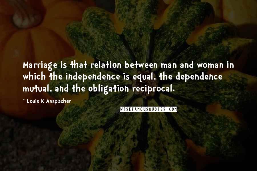 Louis K Anspacher Quotes: Marriage is that relation between man and woman in which the independence is equal, the dependence mutual, and the obligation reciprocal.