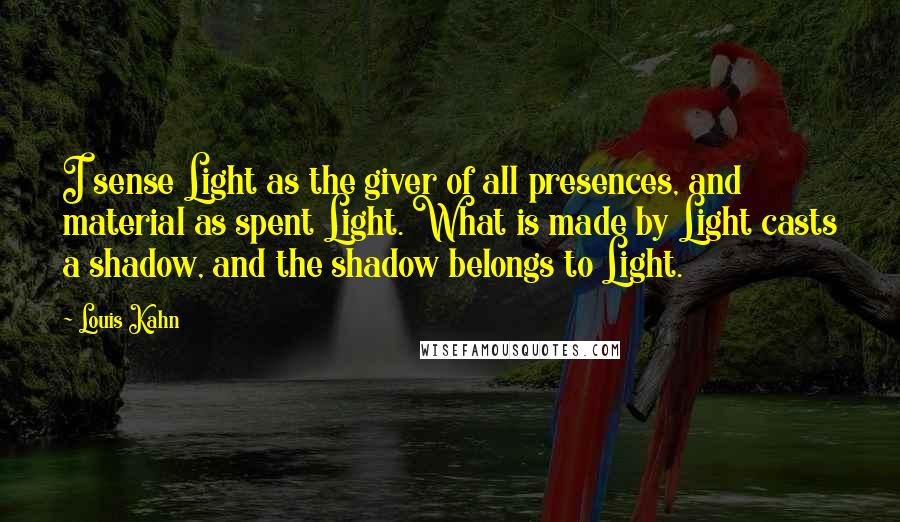 Louis Kahn Quotes: I sense Light as the giver of all presences, and material as spent Light. What is made by Light casts a shadow, and the shadow belongs to Light.