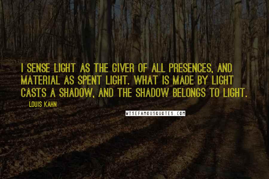 Louis Kahn Quotes: I sense Light as the giver of all presences, and material as spent Light. What is made by Light casts a shadow, and the shadow belongs to Light.