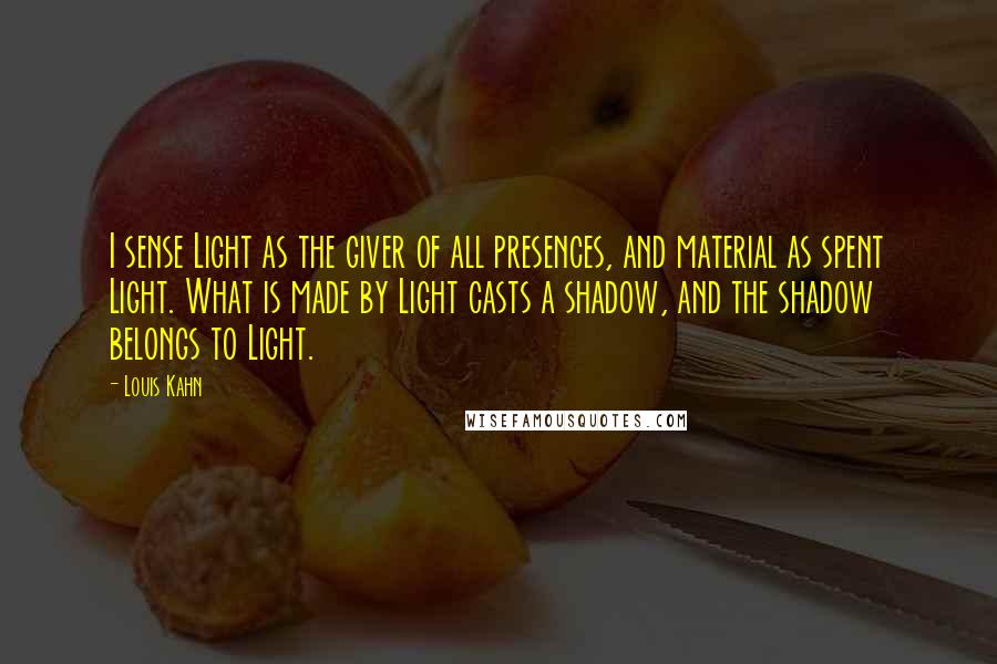 Louis Kahn Quotes: I sense Light as the giver of all presences, and material as spent Light. What is made by Light casts a shadow, and the shadow belongs to Light.