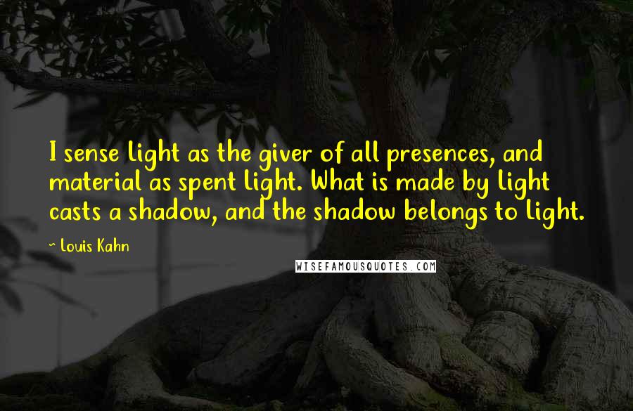 Louis Kahn Quotes: I sense Light as the giver of all presences, and material as spent Light. What is made by Light casts a shadow, and the shadow belongs to Light.