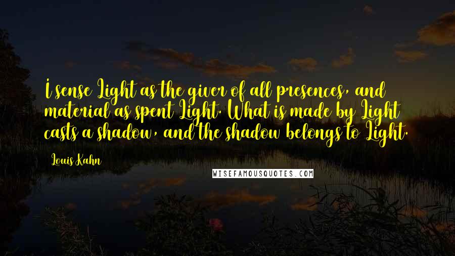 Louis Kahn Quotes: I sense Light as the giver of all presences, and material as spent Light. What is made by Light casts a shadow, and the shadow belongs to Light.