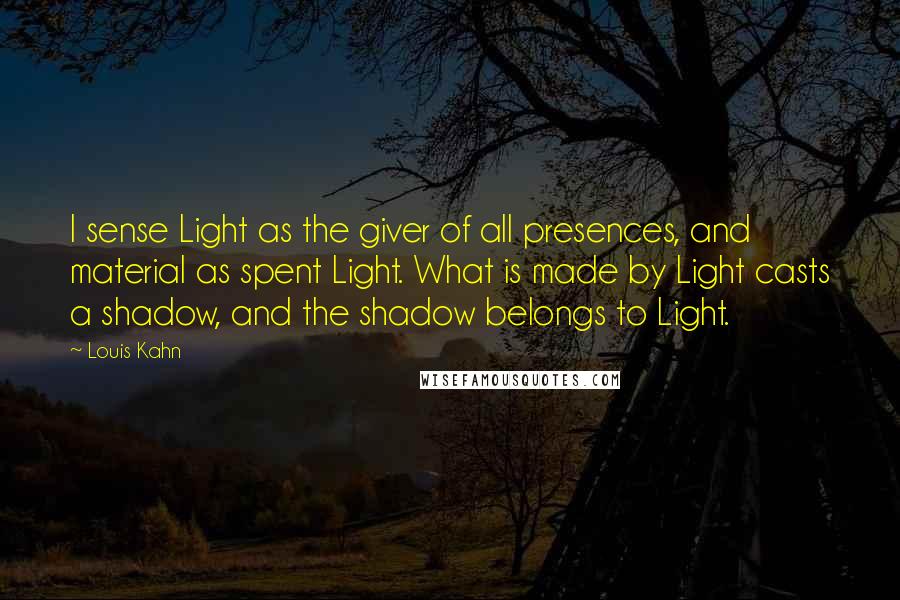 Louis Kahn Quotes: I sense Light as the giver of all presences, and material as spent Light. What is made by Light casts a shadow, and the shadow belongs to Light.