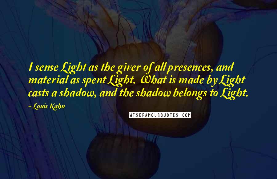 Louis Kahn Quotes: I sense Light as the giver of all presences, and material as spent Light. What is made by Light casts a shadow, and the shadow belongs to Light.