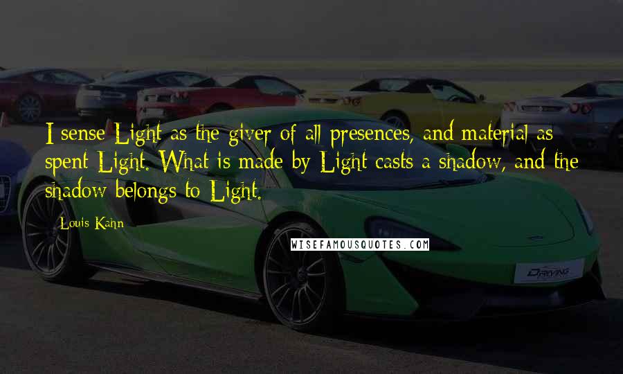 Louis Kahn Quotes: I sense Light as the giver of all presences, and material as spent Light. What is made by Light casts a shadow, and the shadow belongs to Light.