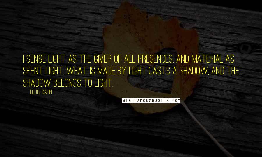 Louis Kahn Quotes: I sense Light as the giver of all presences, and material as spent Light. What is made by Light casts a shadow, and the shadow belongs to Light.