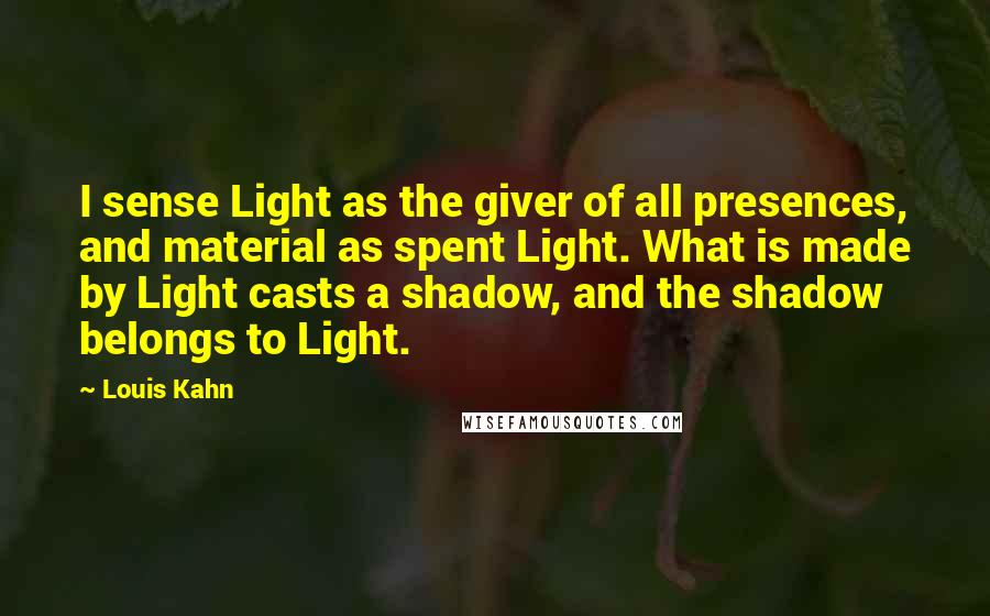 Louis Kahn Quotes: I sense Light as the giver of all presences, and material as spent Light. What is made by Light casts a shadow, and the shadow belongs to Light.