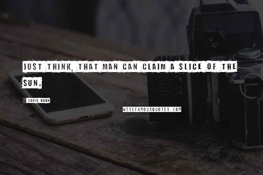 Louis Kahn Quotes: Just think, that man can claim a slice of the sun.