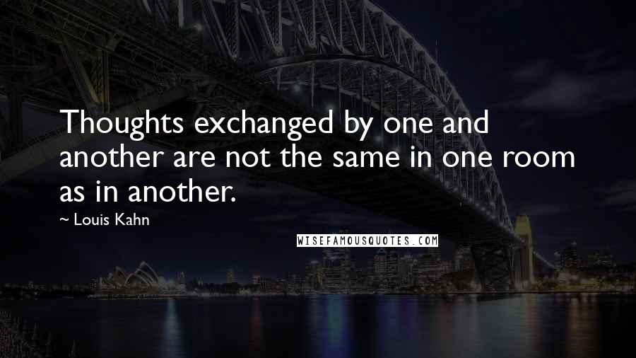 Louis Kahn Quotes: Thoughts exchanged by one and another are not the same in one room as in another.