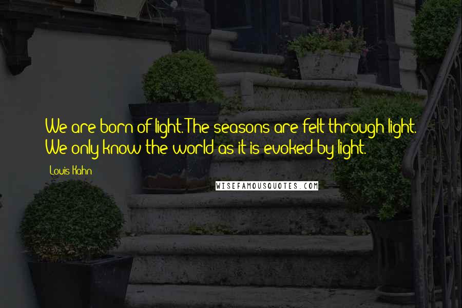 Louis Kahn Quotes: We are born of light. The seasons are felt through light. We only know the world as it is evoked by light.