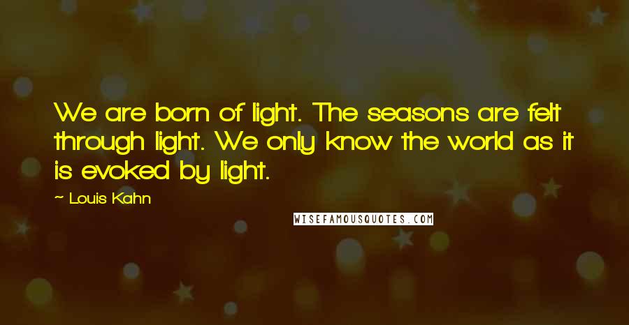 Louis Kahn Quotes: We are born of light. The seasons are felt through light. We only know the world as it is evoked by light.