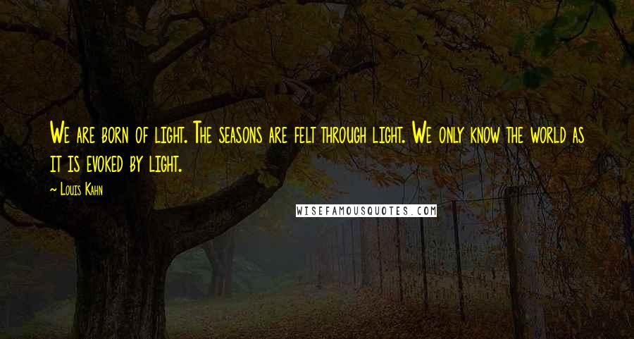 Louis Kahn Quotes: We are born of light. The seasons are felt through light. We only know the world as it is evoked by light.