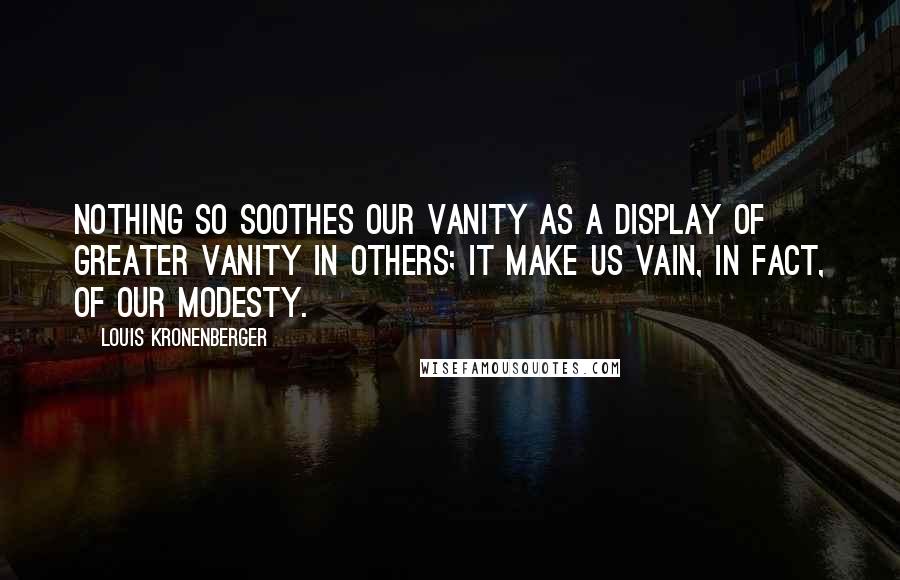 Louis Kronenberger Quotes: Nothing so soothes our vanity as a display of greater vanity in others; it make us vain, in fact, of our modesty.