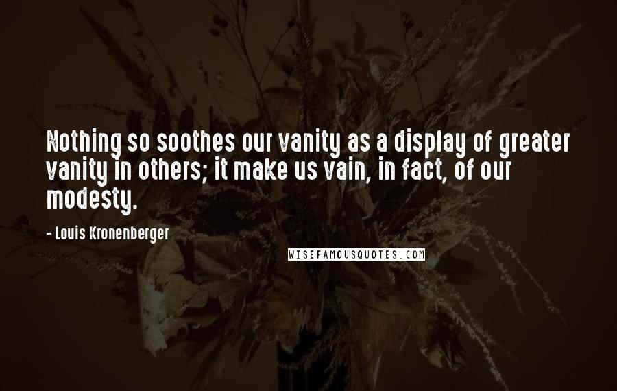 Louis Kronenberger Quotes: Nothing so soothes our vanity as a display of greater vanity in others; it make us vain, in fact, of our modesty.