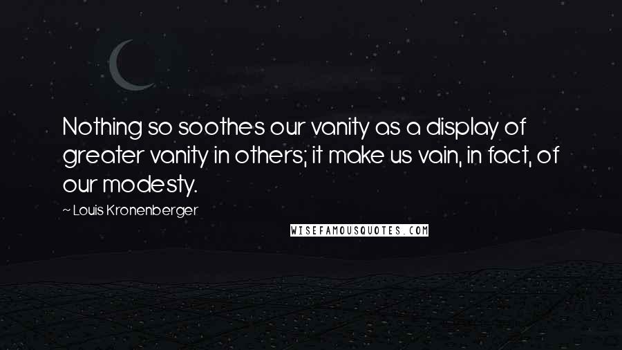 Louis Kronenberger Quotes: Nothing so soothes our vanity as a display of greater vanity in others; it make us vain, in fact, of our modesty.