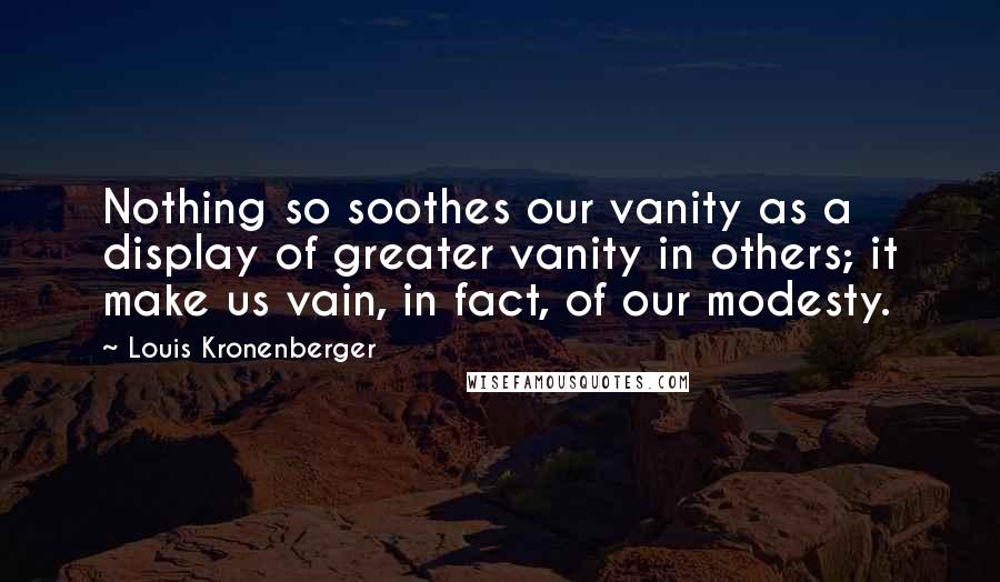 Louis Kronenberger Quotes: Nothing so soothes our vanity as a display of greater vanity in others; it make us vain, in fact, of our modesty.