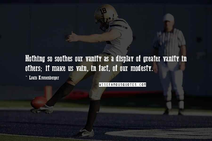 Louis Kronenberger Quotes: Nothing so soothes our vanity as a display of greater vanity in others; it make us vain, in fact, of our modesty.