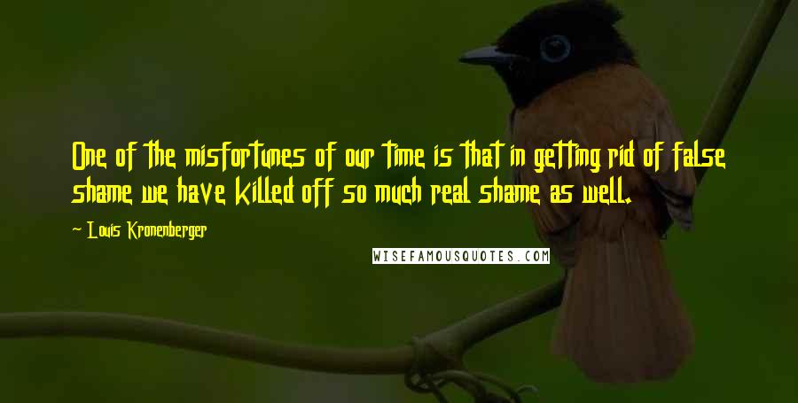 Louis Kronenberger Quotes: One of the misfortunes of our time is that in getting rid of false shame we have killed off so much real shame as well.