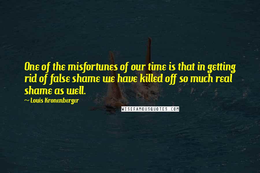 Louis Kronenberger Quotes: One of the misfortunes of our time is that in getting rid of false shame we have killed off so much real shame as well.