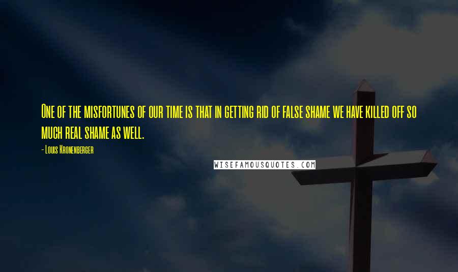 Louis Kronenberger Quotes: One of the misfortunes of our time is that in getting rid of false shame we have killed off so much real shame as well.