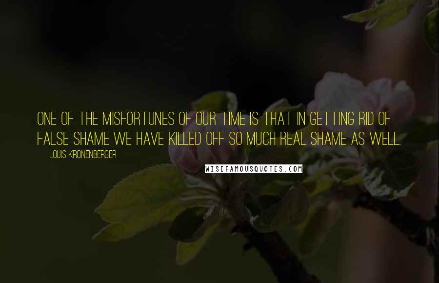 Louis Kronenberger Quotes: One of the misfortunes of our time is that in getting rid of false shame we have killed off so much real shame as well.