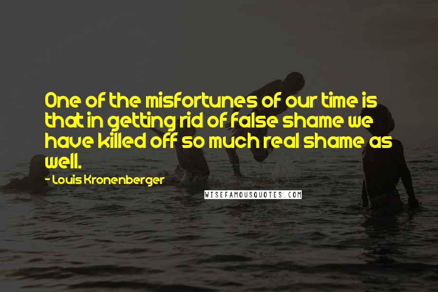 Louis Kronenberger Quotes: One of the misfortunes of our time is that in getting rid of false shame we have killed off so much real shame as well.