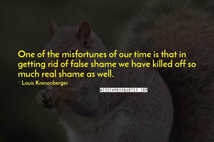 Louis Kronenberger Quotes: One of the misfortunes of our time is that in getting rid of false shame we have killed off so much real shame as well.