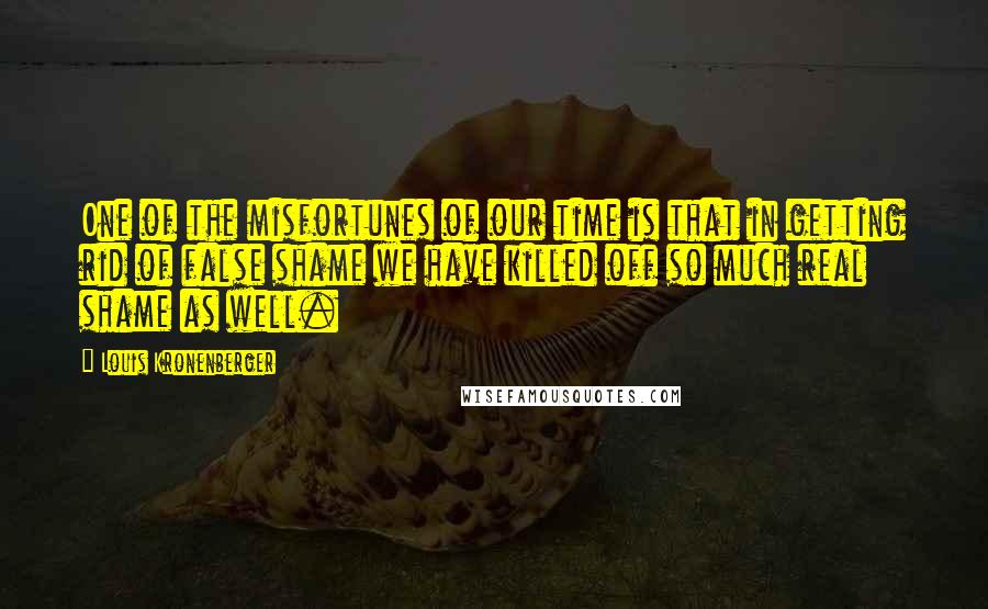 Louis Kronenberger Quotes: One of the misfortunes of our time is that in getting rid of false shame we have killed off so much real shame as well.