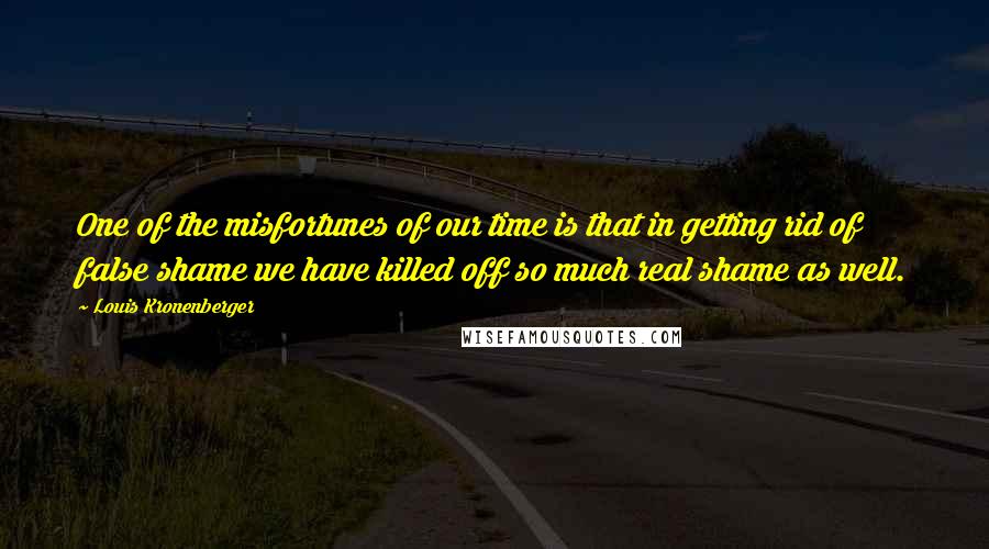 Louis Kronenberger Quotes: One of the misfortunes of our time is that in getting rid of false shame we have killed off so much real shame as well.