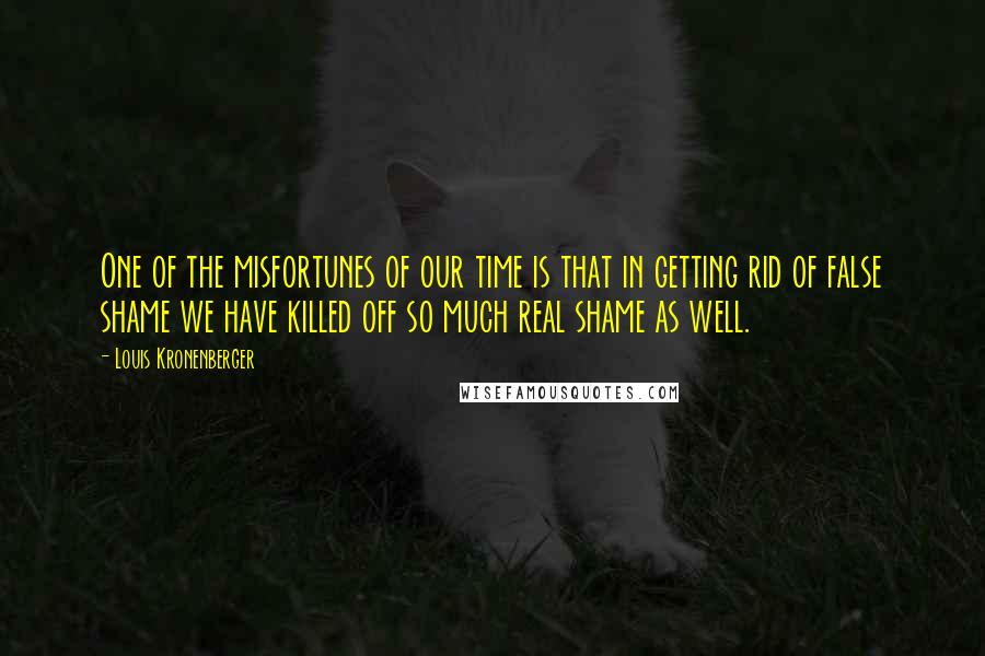 Louis Kronenberger Quotes: One of the misfortunes of our time is that in getting rid of false shame we have killed off so much real shame as well.
