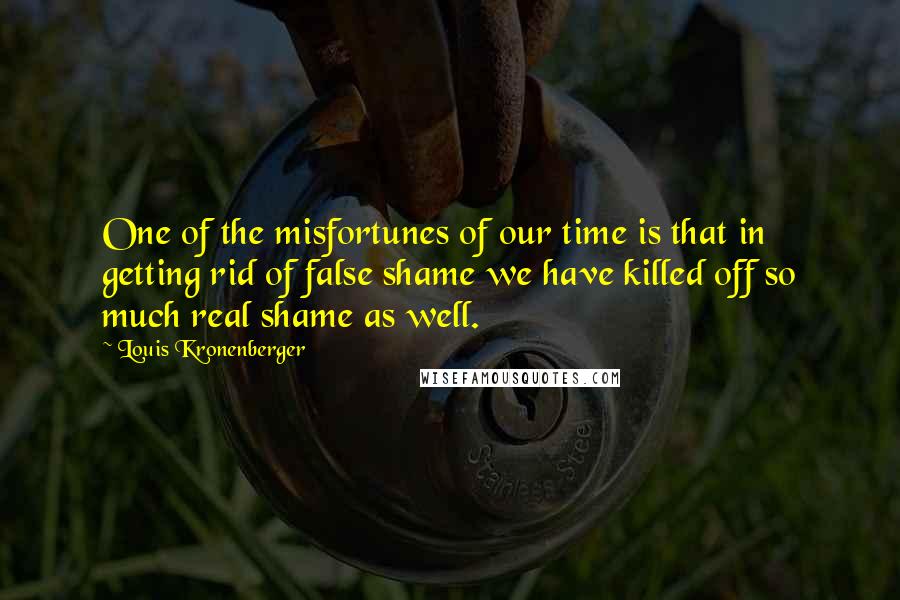 Louis Kronenberger Quotes: One of the misfortunes of our time is that in getting rid of false shame we have killed off so much real shame as well.