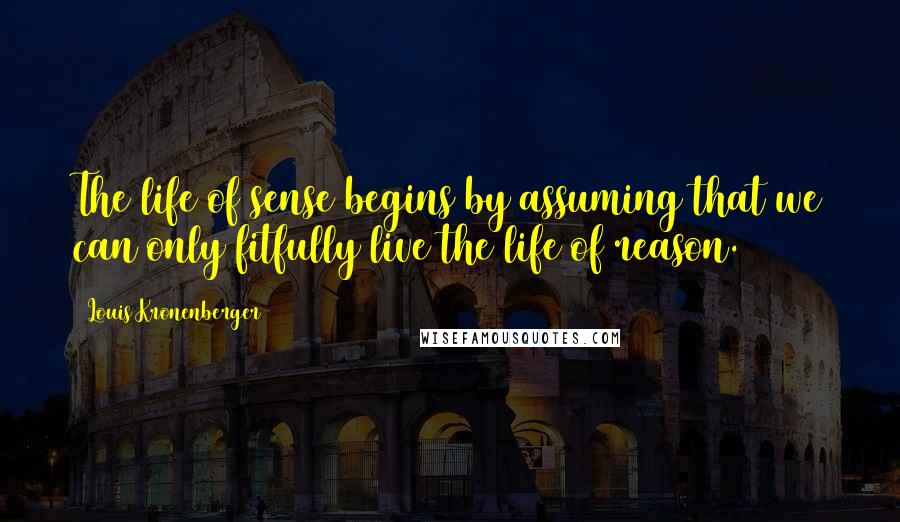 Louis Kronenberger Quotes: The life of sense begins by assuming that we can only fitfully live the life of reason.