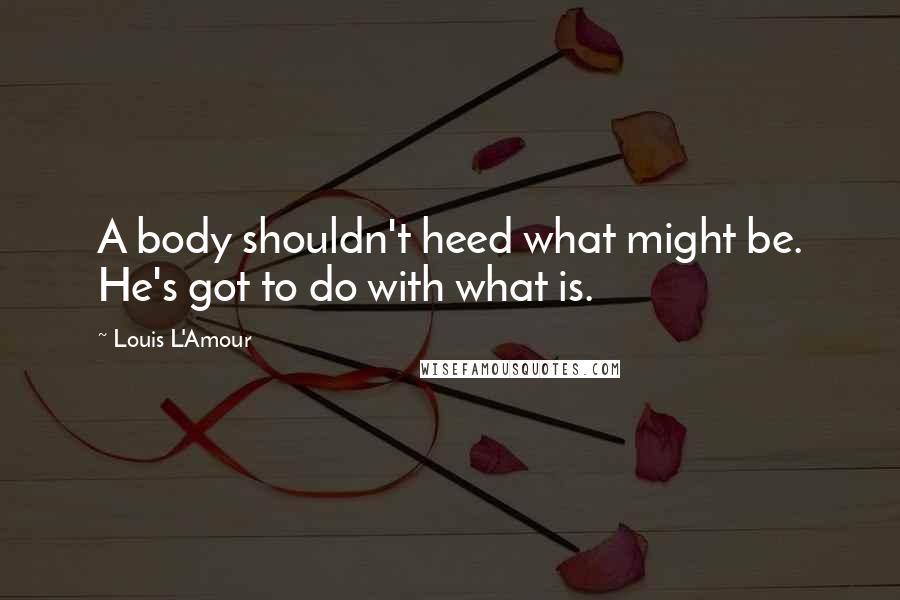 Louis L'Amour Quotes: A body shouldn't heed what might be. He's got to do with what is.