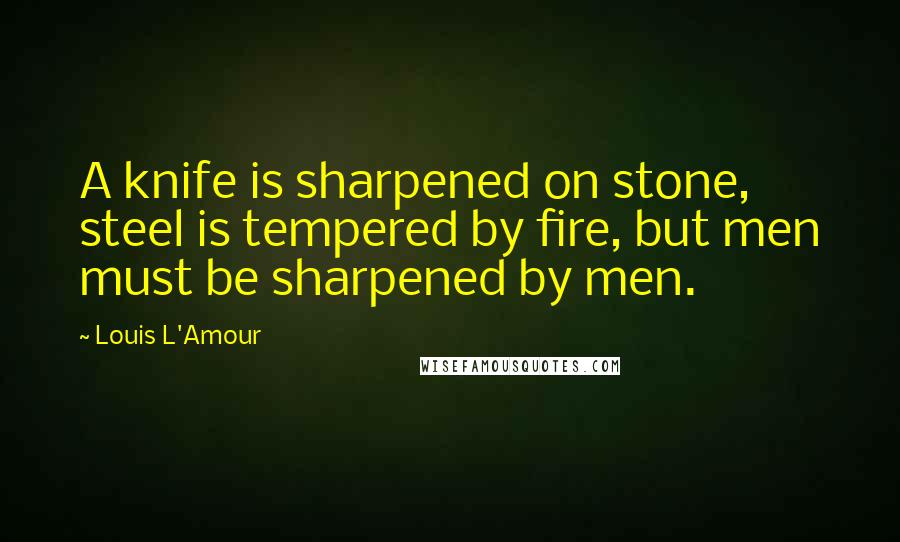 Louis L'Amour Quotes: A knife is sharpened on stone, steel is tempered by fire, but men must be sharpened by men.