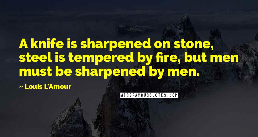 Louis L'Amour Quotes: A knife is sharpened on stone, steel is tempered by fire, but men must be sharpened by men.