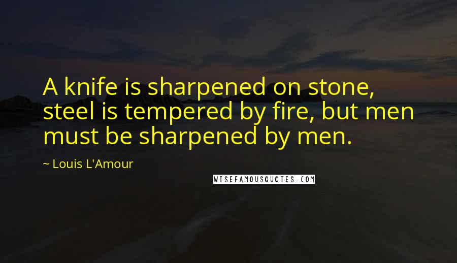 Louis L'Amour Quotes: A knife is sharpened on stone, steel is tempered by fire, but men must be sharpened by men.