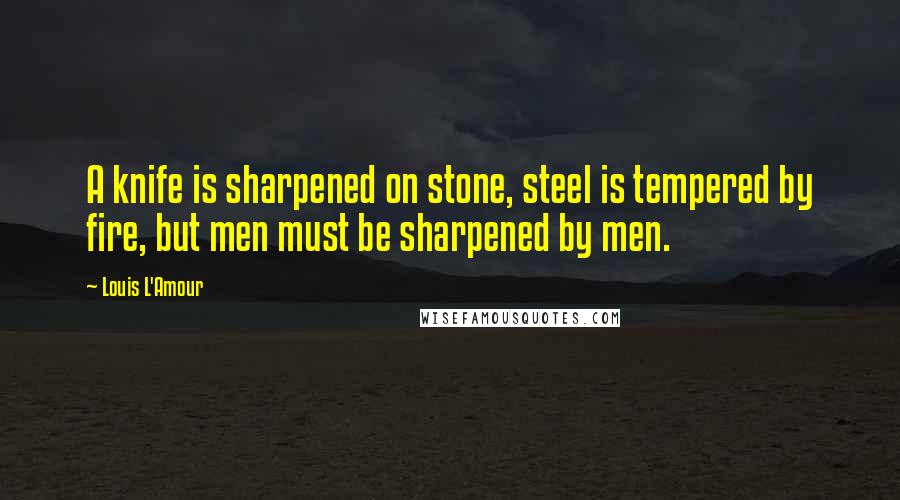 Louis L'Amour Quotes: A knife is sharpened on stone, steel is tempered by fire, but men must be sharpened by men.