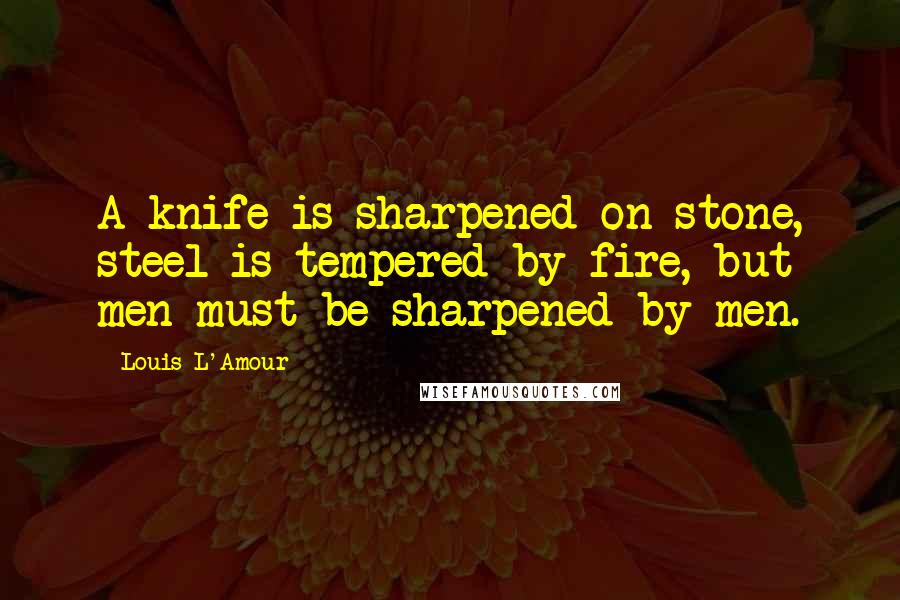 Louis L'Amour Quotes: A knife is sharpened on stone, steel is tempered by fire, but men must be sharpened by men.