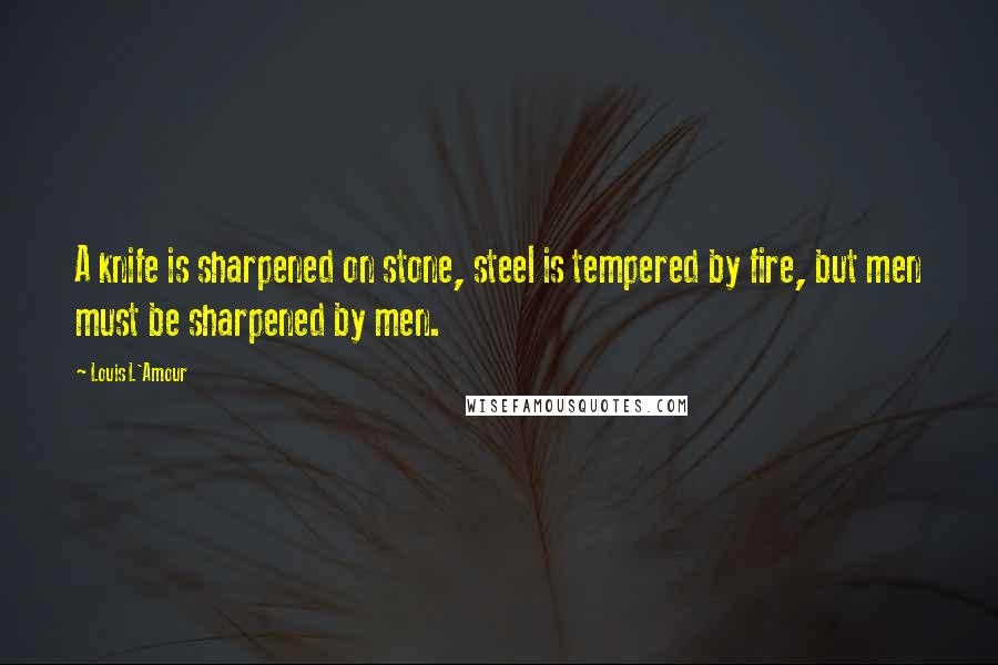 Louis L'Amour Quotes: A knife is sharpened on stone, steel is tempered by fire, but men must be sharpened by men.