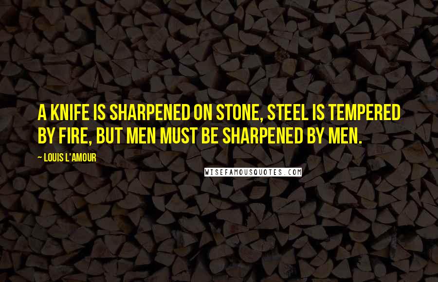 Louis L'Amour Quotes: A knife is sharpened on stone, steel is tempered by fire, but men must be sharpened by men.