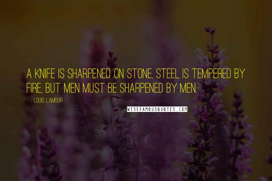 Louis L'Amour Quotes: A knife is sharpened on stone, steel is tempered by fire, but men must be sharpened by men.