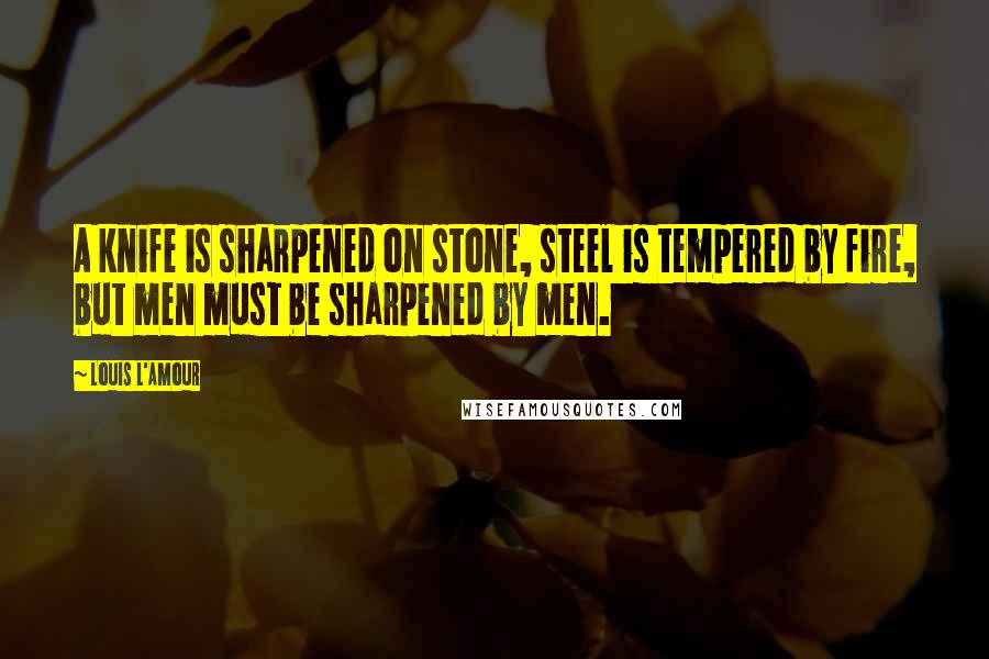 Louis L'Amour Quotes: A knife is sharpened on stone, steel is tempered by fire, but men must be sharpened by men.