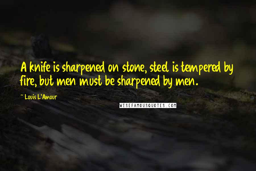 Louis L'Amour Quotes: A knife is sharpened on stone, steel is tempered by fire, but men must be sharpened by men.