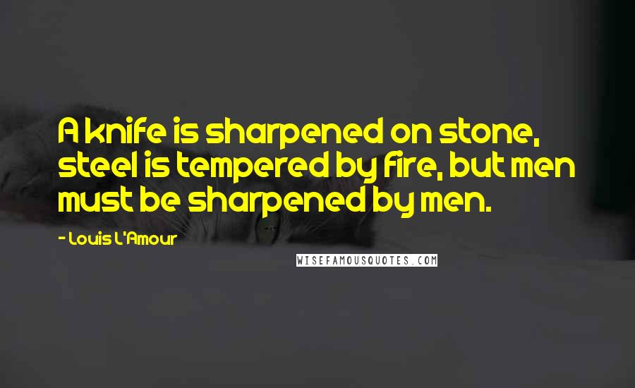 Louis L'Amour Quotes: A knife is sharpened on stone, steel is tempered by fire, but men must be sharpened by men.